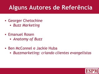 Alguns Autores de Referência Georger Chetochine Buzz Marketing Emanuel Rosen Anatomy of Buzz Ben McConnel e Jackie Huba Buzzmarketing: criando clientes evangelistas Versão: Janeiro 2007  Autor: Prof. Sandro Magaldi 