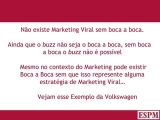 Não existe Marketing Viral sem boca a boca. Ainda que o  buzz  não seja o boca a boca, sem boca a boca o  buzz  não é possível   Mesmo no contexto do Marketing pode existir Boca a Boca sem que isso represente alguma estratégia de Marketing Viral… Vejam esse Exemplo da Volkswagen Versão: Janeiro 2007  Autor: Prof. Sandro Magaldi 