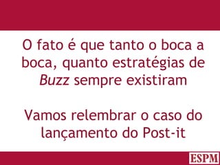 O fato é que tanto o boca a boca, quanto estratégias de  Buzz  sempre existiram Vamos relembrar o caso do lançamento do Post-it Versão: Janeiro 2007  Autor: Prof. Sandro Magaldi 