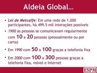 Aldeia Global… Lei de Metcalfe : Em uma rede de 1.000 participantes, há 499.5 mil interações possíveis 1900  as pessoas se comunicavam regularmente com  10  a  20  pessoas (pessoalmente ou por carta) Em  1990  com  50  a  100  graças a telefonia fixa Em  2000  com  100  a  300  pessoas graças a telefonia fixa, móvel e Internet Versão: Janeiro 2007  Autor: Prof. Sandro Magaldi 