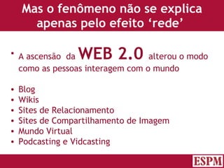 Mas o fenômeno não se explica apenas pelo efeito ‘rede’  A ascensão  da  WEB 2.0   alterou o modo como as pessoas interagem com o mundo Blog Wikis Sites de Relacionamento Sites de Compartilhamento de Imagem Mundo Virtual Podcasting e Vidcasting Versão: Janeiro 2007  Autor: Prof. Sandro Magaldi 