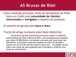AS Bruxas de Blair Como resultado principal, antes do lançamento do filme havia se criado uma  comunidade de clientes interessados  e  intrigados  a respeito da produção O restante foi gerado pelo  boca a boca Trecho de artigo na Exame sobre  Buzz Marketing Os pioneiros do buzz marketing procuravam repetir a trajetória  extraordinária do filme A Bruxa de Blair, uma produção quase amadora  que custou 25 000 dólares e arrecadou uma soma dez vezes maior nas  bilheterias. O principal trunfo dos criadores do filme foi divulgar a  história em um site de internet como se fosse real -- as imagens seriam  tudo o que restou de uma expedição que investigava a lenda de uma  bruxa em uma floresta. Versão: Janeiro 2007  Autor: Prof. Sandro Magaldi 