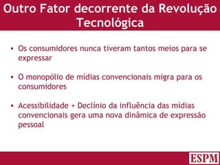 Outro Fator decorrente da Revolução Tecnológica Os consumidores nunca tiveram tantos meios para se expressar O monopólio de mídias convencionais migra para os consumidores Acessibilidade + Declínio da influência das mídias convencionais gera uma nova dinâmica de expressão pessoal Versão: Janeiro 2007  Autor: Prof. Sandro Magaldi 