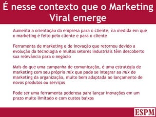 É nesse contexto que o Marketing Viral emerge Aumenta a orientação da empresa para o cliente, na medida em que o marketing é feito pelo cliente e para o cliente Ferramenta de marketing e de inovação que retornou devido a evolução da tecnologia e muitos setores industriais têm descoberto sua relevância para o negócio Mais do que uma campanha de comunicação, é uma estratégia de marketing com seu próprio  mix  que pode se integrar ao  mix  de marketing da organização, muito bem adaptada ao lançamento de novos produtos ou serviços Pode ser uma ferramenta poderosa para lançar inovações em um prazo muito limitado e com custos baixos Versão: Janeiro 2007  Autor: Prof. Sandro Magaldi 