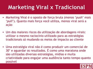 Marketing Viral x Tradicional Marketing Viral é o oposto de força bruta (menos ‘ push ’ mais ‘ pull ’). Quanto mais força você utiliza, menos viral será a ação Um dos maiores riscos da utilização de abordagens virais: utilizar o mesmo raciocínio utilizado para as estratégias tradicionais só mudando os meios de impacto ao cliente Uma estratégia viral não é como produzir um comercial de 30’ e aguardar os resultados. É como uma maratona onde são utilizadas diversas estratégias, mídias e muita criatividade para engajar uma audiência tanto tempo quanto possível Versão: Janeiro 2007  Autor: Prof. Sandro Magaldi 