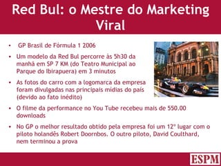 Red Bul: o Mestre do Marketing Viral GP Brasil de Fórmula 1 2006 Um modelo da Red Bul percorre às 5h30 da  manhã em SP 7 KM (do Teatro Municipal ao  Parque do Ibirapuera) em 3 minutos As fotos do carro com a logomarca da empresa  foram divulgadas nas principais mídias do país  (devido ao fato inédito) O filme da performance no You Tube recebeu mais de 550.00  downloads  No GP o melhor resultado obtido pela empresa foi um 12º lugar com o piloto holandês Robert Doornbos. O outro piloto, David Coulthard, nem terminou a prova Versão: Janeiro 2007  Autor: Prof. Sandro Magaldi 