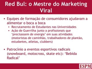 Red Bul: o Mestre do Marketing Viral Equipes de formação de consumidores ajudavam a alimentar o boca a boca Recrutamento de Estudantes nas Universidades Ação de Guerrilha junto a profissionais que ‘precisassem de energia’ em suas atividades (motoristas de caminhão, trabalhadores de plantão, estudantes, atletas, clubbers) Patrocínio a eventos esportivos radicais (snowboard, motocross, skate etc): ‘Bebida Radical’ Versão: Janeiro 2007  Autor: Prof. Sandro Magaldi 