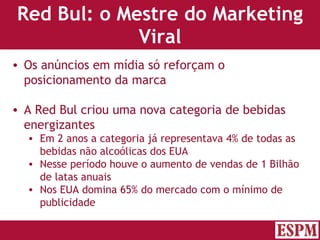 Red Bul: o Mestre do Marketing Viral Os anúncios em mídia só reforçam o posicionamento da marca A Red Bul criou uma nova categoria de bebidas energizantes  Em 2 anos a categoria já representava 4% de todas as bebidas não alcoólicas dos EUA Nesse período houve o aumento de vendas de 1 Bilhão de latas anuais Nos EUA domina 65% do mercado com o mínimo de publicidade Versão: Janeiro 2007  Autor: Prof. Sandro Magaldi 