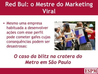Red Bul: o Mestre do Marketing Viral Mesmo uma empresa habituada a desenvolver ações com esse perfil pode cometer gafes cujas consequências podem ser desastrosas: O caso da blitz na cratera do Metro em São Paulo Versão: Janeiro 2007  Autor: Prof. Sandro Magaldi 