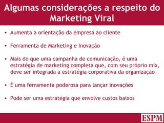Algumas considerações a respeito do Marketing Viral Aumenta a orientação da empresa ao cliente Ferramenta de Marketing e Inovação Mais do que uma campanha de comunicação, é uma estratégia de marketing completa que, com seu próprio mix, deve ser integrada a estratégia corporativa da organização É uma ferramenta poderosa para lançar inovações Pode ser uma estratégia que envolve custos baixos Versão: Janeiro 2007  Autor: Prof. Sandro Magaldi 