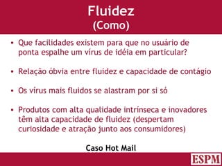 Fluidez (Como) Que facilidades existem para que no usuário de ponta espalhe um vírus de idéia em particular? Relação óbvia entre fluidez e capacidade de contágio Os vírus mais fluidos se alastram por si só Produtos com alta qualidade intrínseca e inovadores têm alta capacidade de fluidez (despertam curiosidade e atração junto aos consumidores) Caso Hot Mail Versão: Janeiro 2007  Autor: Prof. Sandro Magaldi 