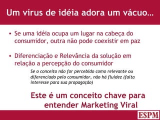 Um vírus de idéia adora um vácuo… Se uma idéia ocupa um lugar na cabeça do consumidor, outra não pode coexistir em paz Diferenciação e Relevância da solução em relação a percepção do consumidor Se o conceito não for percebido como relevante ou diferenciado pelo consumidor, não há fluidez (falta interesse para sua propagação) Este é um conceito chave para entender Marketing Viral Versão: Janeiro 2007  Autor: Prof. Sandro Magaldi 