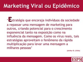 Marketing Viral ou Epidêmico ‘ E stratégia que encoraja indivíduos da sociedade a repassar uma mensagem de marketing para outros, criando potencial para o crescimento exponencial tanto na exposição como na influência da mensagem. Como os vírus reais, tais estratégias aproveitam o fenômeno da rápida multiplicação para levar uma mensagem a milhares pessoas’ (Arthur D. Little) Versão: Janeiro 2007  Autor: Prof. Sandro Magaldi 