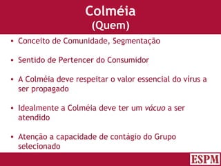 Colméia (Quem) Conceito de Comunidade, Segmentação Sentido de Pertencer do Consumidor A Colméia deve respeitar o valor essencial do vírus a ser propagado Idealmente a Colméia deve ter um  vácuo  a ser atendido Atenção a capacidade de contágio do Grupo selecionado Versão: Janeiro 2007  Autor: Prof. Sandro Magaldi 