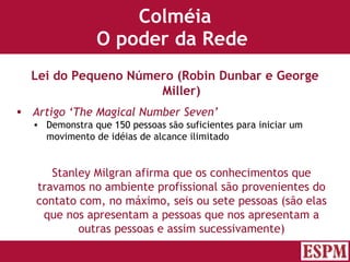 Colméia O poder da Rede  Lei do Pequeno Número (Robin Dunbar e George Miller) Artigo ‘The Magical Number Seven’ Demonstra que 150 pessoas são suficientes para iniciar um movimento de idéias de alcance ilimitado Stanley Milgran afirma que os conhecimentos que travamos no ambiente profissional são provenientes do contato com, no máximo, seis ou sete pessoas (são elas que nos apresentam a pessoas que nos apresentam a outras pessoas e assim sucessivamente) Versão: Janeiro 2007  Autor: Prof. Sandro Magaldi 