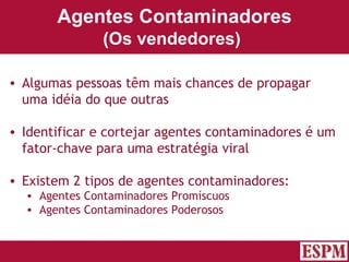 Agentes Contaminadores (Os vendedores)   Algumas pessoas têm mais chances de propagar uma idéia do que outras Identificar e cortejar agentes contaminadores é um fator-chave para uma estratégia viral Existem 2 tipos de agentes contaminadores: Agentes Contaminadores Promíscuos Agentes Contaminadores Poderosos Versão: Janeiro 2007  Autor: Prof. Sandro Magaldi 