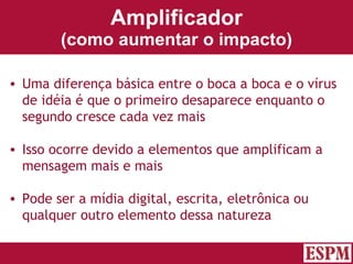 Amplificador (como aumentar o impacto) Uma diferença básica entre o boca a boca e o vírus de idéia é que o primeiro desaparece enquanto o segundo cresce cada vez mais Isso ocorre devido a elementos que amplificam a mensagem mais e mais Pode ser a mídia digital, escrita, eletrônica ou qualquer outro elemento dessa natureza Versão: Janeiro 2007  Autor: Prof. Sandro Magaldi 