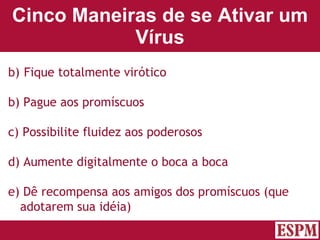 Cinco Maneiras de se Ativar um Vírus Fique totalmente virótico b) Pague aos promíscuos c) Possibilite fluidez aos poderosos d) Aumente digitalmente o boca a boca e) Dê recompensa aos amigos dos promíscuos (que adotarem sua idéia) Versão: Janeiro 2007  Autor: Prof. Sandro Magaldi 