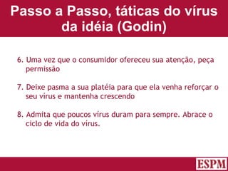 Passo a Passo, táticas do vírus da idéia (Godin) 6. Uma vez que o consumidor ofereceu sua atenção, peça permissão 7. Deixe pasma a sua platéia para que ela venha reforçar o seu vírus e mantenha crescendo 8. Admita que poucos vírus duram para sempre. Abrace o ciclo de vida do vírus. Versão: Janeiro 2007  Autor: Prof. Sandro Magaldi 