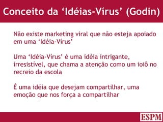 Conceito da ‘Idéias-Vírus’ (Godin) Não existe marketing viral que não esteja apoiado em uma ‘Idéia-Vírus’ Uma ‘Idéia-Vírus’ é uma idéia intrigante, irresistível, que chama a atenção como um ioiô no recreio da escola É uma idéia que desejam compartilhar, uma emoção que nos força a compartilhar Versão: Janeiro 2007  Autor: Prof. Sandro Magaldi 