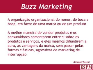 Buzz Marketing A organização organizacional do rumor, do boca a boca, em favor de uma marca ou de um produto A melhor maneira de vender produtos é os consumidores comentarem entre si sobre os produtos e serviços, e eles mesmos difundirem a aura, as vantagens da marca, sem passar pelas formas clássicas, agressivas de marketing de interrupção (Emanuel Rosen) Versão: Janeiro 2007  Autor: Prof. Sandro Magaldi 