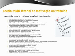 A medição pode ser efetuada através de questionários:
 Esta organização tem condições de trabalho satisfatórias
 Sinto-me realizado com as funções que desempenho na organização
 Sinto-me satisfeito com a minha remuneração
 O “feedback” que recebo no trabalho contribui enquanto fator motivacional
 Todos os funcionários da organização participam nos processos de tomada de decisão
 Considero que trabalho num ambiente de cooperação entre colegas
 A organização permite o desenvolvimento dos objetivos profissionais
 Considero que as avaliações periódicas me motivam
 Gostaria de ser avaliado(a) no meu desempenho periodicamente
 No desempenho de tarefas é importante demonstrar alguma emotividade
 Gosto de ser avaliado(a) no desempenho das tarefas
 Habitualmente desenvolvo estratégias para alcançar as minhas metas
 Tarefas diversificadas são importantes para o bom desempenho das funções
 Existe competitividade no meu grupo de trabalho
 Ter perspetivas de carreira é importante para a minha motivação no trabalho
 Gostaria de desempenhar funções com maior responsabilidade
 Sinto-me com capacidade para gerir um grupo de trabalho
 Sinto necessidade de crescer cada vez mais na minha função
 Se existissem prémios atribuídos aos melhores funcionários, percebia-os como um fator de motivação profissional
 Um dos meus objetivos é alcançar o cargo mais elevado dentro da organização
 Sinto-me motivado(a) quando o trabalho é elogiado pelo meu superior
 Normalmente considero-me uma pessoa com grande motivação
 Considero o meu trabalho monótono
 Sinto-me envolvido(a) emocionalmente com a organização
 Os meus conhecimentos são determinantes na forma de trabalhar
 Aborreço-me quando não compreendo a finalidade das minhas funções
 Identifico-me com a função que desempenho
 Trabalharia com maior empenho se existissem formas de remuneração alternativa
Escala Multi-fatorial de motivação no trabalho
 