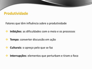Fatores que têm influência sobre a produtividade
 Inibições: as dificuldades com o meio e os processos
 Tempo: converter discussão em ação
 Culturais: o apreço pelo que se faz
 Interrupções: elementos que perturbam e tiram o foco
Produtividade
 