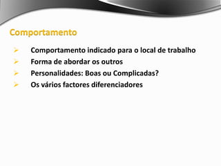  Comportamento indicado para o local de trabalho
 Forma de abordar os outros
 Personalidades: Boas ou Complicadas?
 Os vários factores diferenciadores
Comportamento
 