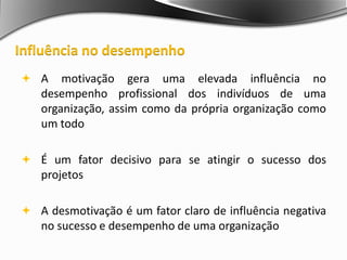  A motivação gera uma elevada influência no
desempenho profissional dos indivíduos de uma
organização, assim como da própria organização como
um todo
 É um fator decisivo para se atingir o sucesso dos
projetos
 A desmotivação é um fator claro de influência negativa
no sucesso e desempenho de uma organização
Influência no desempenho
 