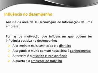 Análise da área de TI (Tecnologias de Informação) de uma
empresa.
Formas de motivação que influenciam que podem ter
influência positiva no desempenho:
 A primeira e mais conhecida é o dinheiro
 A segunda e muito comum nesta área é conhecimento
 A terceira é o respeito e transparência
 A quarta é o ambiente de trabalho
Influência no desempenho
 