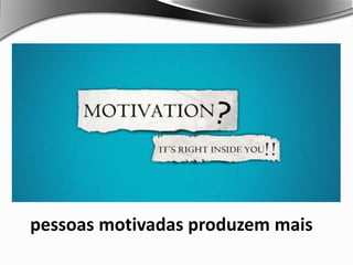 pessoas motivadas produzem mais
 