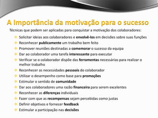 Técnicas que podem ser aplicadas para conquistar a motivação dos colaboradores:
 Solicitar ideias aos colaboradores e envolvê-los em decisões sobre suas funções
 Reconhecer publicamente um trabalho bem feito
 Promover reuniões destinadas a comemorar o sucesso da equipa
 Dar ao colaborador uma tarefa interessante para executar
 Verificar se o colaborador dispõe das ferramentas necessárias para realizar o
melhor trabalho
 Reconhecer as necessidades pessoais do colaborador
 Utilizar o desempenho como base para promoções
 Estimular o sentido de comunidade
 Dar aos colaboradores uma razão financeira para serem excelentes
 Reconhecer as diferenças individuais
 Fazer com que as recompensas sejam percebidas como justas
 Definir objetivos e fornecer feedback
 Estimular a participação nas decisões
A Importância da motivação para o sucesso
 