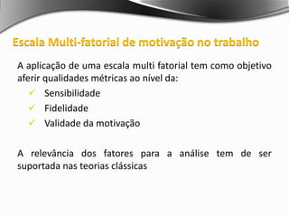 A aplicação de uma escala multi fatorial tem como objetivo
aferir qualidades métricas ao nível da:
 Sensibilidade
 Fidelidade
 Validade da motivação
A relevância dos fatores para a análise tem de ser
suportada nas teorias clássicas
Escala Multi-fatorial de motivação no trabalho
 