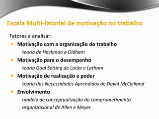 Fatores a analisar:
 Motivação com a organização do trabalho
teoria de Hackman e Oldham
 Motivação para o desempenho
teoria Goal Setting de Locke e Latham
 Motivação de realização e poder
teoria das Necessidades Aprendidas de David McClelland
 Envolvimento
modelo de conceptualização do comprometimento
organizacional de Allen e Meyer
Escala Multi-fatorial de motivação no trabalho
 