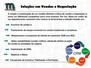 A criação e implantação de um modelo eficiente e eficaz de vendas e negociação se
torna um diferencial competitivo para uma empresa. Por isso, deixe-nos cuidar do
seu departamento comercial e lhe mostrar as ferramentas e métodos focados em:
Aumento de vendas e;
Treinamento de equipe comercial em vendas tradicionais e complexas;
Mapeamento e prospecção de clientes em potencial- B2B e/ou B2C;
Maior rentabilidade (vender melhor), sobretudo alinhar as ações
de vendas as estratégias do negócio;
Implantação de CRM;
Objetivos e Metas
Campanhas de Incentivo, Fidelização e Premiação;
Soluções em Vendas e Negociação
 