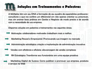 A Múltiplas têm em seu DNA a formação de seu quadro de especialistas professores-
consultores o que nos confere um diferencial em não apenas orientar ou prescrever,
mas sim ensinar boas práticas em Gestão e Negócios de modo preciso e de acordo
com a necessidade de sua empresa.
Dispomos soluções em palestras e treinamentos nas seguintes áreas:
Motivação: colaboradores motivados trabalham mais e melhor;
Marketing Pessoal e Empresarial: Promovendo sua imagem no mercado
Administração estratégica: criação e implantação de administração inovativa
Vendas com eficiência e eficácia: alavancagem de vendas complexas
RH Estratégico: Transforme seus funcionários em uma equipe proativa
Marketing Digital de Sucesso: Como publicar e promover sua empresa, produtos
e serviços na Web
Soluções em Treinamentos e Palestras
 