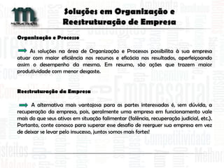 Organização e Processo
As soluções na área de Organização e Processos possibilita à sua empresa
atuar com maior eficiência nos recursos e eficácia nos resultados, aperfeiçoando
assim o desempenho da mesma. Em resumo, são ações que trazem maior
produtividade com menor desgaste.
Reestruturação da Empresa
A alternativa mais vantajosa para as partes interessadas é, sem dúvida, a
recuperação da empresa, pois, geralmente uma empresa em funcionamento vale
mais do que seus ativos em situação falimentar (falência, recuperação judicial, etc.).
Portanto, conte conosco para superar esse desafio de reerguer sua empresa em vez
de deixar se levar pelo insucesso, juntos somos mais fortes!
Soluções em Organização e
Reestruturação de Empresa
 