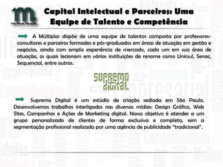 A Múltiplas dispõe de uma equipe de talentos composta por professores-
consultores e parceiros formados e pós-graduados em áreas de atuação em gestão e
negócios, ainda com ampla experiência de mercado, cada um em sua área de
atuação, os quais lecionam em várias instituições de renome como Unicsul, Senac,
Sequencial, entre outras.
Capital Intelectual e Parceiros: Uma
Equipe de Talento e Competência
Supremo Digital é um estúdio de criação sediada em São Paulo.
Desenvolvemos trabalhos interligados nas diversas mídias: Design Gráfico, Web
Sites, Campanhas e Ações de Marketing digital. Nosso objetivo é atender a um
grupo personalizado de clientes de forma exclusiva e completa, sem a
segmentação profissional realizada por uma agência de publicidade “tradicional”.
 