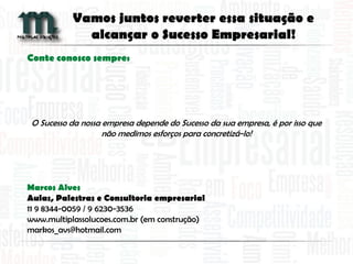 Conte conosco sempre:
O Sucesso da nossa empresa depende do Sucesso da sua empresa, é por isso que
não medimos esforços para concretizá-lo!
Marcos Alves
Aulas, Palestras e Consultoria empresarial
11 9 8344-0059 / 9 6230-3536
www.multiplassolucoes.com.br (em construção)
markos_avs@hotmail.com
Vamos juntos reverter essa situação e
alcançar o Sucesso Empresarial!
 
