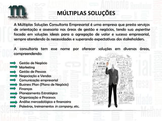 A Múltiplas Soluções Consultoria Empresarial é uma empresa que presta serviços
de orientação e assessoria nas áreas de gestão e negócios, tendo sua expertise
focada em soluções ideais para a agregação de valor e sucesso empresarial,
sempre atendendo às necessidades e superando expectativas dos stakeholders.
A consultoria tem esse nome por oferecer soluções em diversas áreas,
compreendendo:
Gestão de Negócio
Marketing
Gestão de Pessoas
Negociação e Vendas
Comunicação empresarial
Business Plan (Plano de Negócio)
Finanças
Planejamento Estratégico
Organização e Processos
Análise mercadológica e financeira
Palestras, treinamentos in company, etc.
MÚLTIPLAS SOLUÇÕES
 