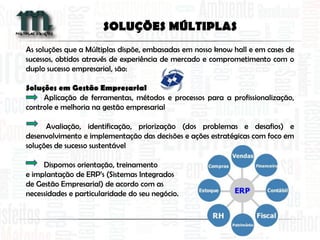As soluções que a Múltiplas dispõe, embasadas em nosso know hall e em cases de
sucessos, obtidos através de experiência de mercado e comprometimento com o
duplo sucesso empresarial, são:
Soluções em Gestão Empresarial
Aplicação de ferramentas, métodos e processos para a profissionalização,
controle e melhoria na gestão empresarial
Avaliação, identificação, priorização (dos problemas e desafios) e
desenvolvimento e implementação das decisões e ações estratégicas com foco em
soluções de sucesso sustentável
Dispomos orientação, treinamento
e implantação de ERP’s (Sistemas Integrados
de Gestão Empresarial) de acordo com as
necessidades e particularidade do seu negócio.
SOLUÇÕES MÚLTIPLAS
 