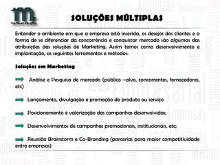 Entender o ambiente em que a empresa está inserida, os desejos dos clientes e a
forma de se diferenciar da concorrência e conquistar mercado são algumas das
atribuições das soluções de Marketing. Assim temos como desenvolvimento e
implantação, as seguintes ferramentas e métodos:
Soluções em Marketing
Análise e Pesquisa de mercado (público –alvo, concorrentes, fornecedores,
etc)
Lançamento, divulgação e promoção de produto ou serviço
Posicionamento e valorização das campanhas desenvolvidas;
Desenvolvimentos de campanhas promocionais, institucionais, etc;
Reunião Brainstorm e Co-Branding (parcerias para maior competitividade
entre empresas)
SOLUÇÕES MÚLTIPLAS
 