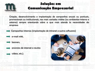Criação, desenvolvimento e implantação de campanhas anuais ou pontuais,
promocionais ou institucionais, nas mais variadas mídias (ou ambientes-interno e
externo) sempre orientando sobre a que mais atende às necessidades da
empresa:
Campanhas Internas (implantação de intranet e outros softwares)
e-mail mkt,
banners,
anúncios de internet e revista
vídeos, etc.).
Soluções em
Comunicação Empresarial
 