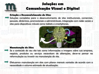 Criação e Desenvolvimento de Sites
Soluções completas para o desenvolvimento de sites institucionais, comerciais,
pessoais, dinâmicos, promocionais e administráveis, integração com redes sociais e
sites para dispositivos móveis como tablets e smartphones.
Manutenção de Sites
Se o conteúdo do seu site tais como informações e imagens sobre sua empresa,
negócio, produtos ou serviços necessitam de alterações, deve-se pensar na
reformulação ou investir na manutenção do site.
Efetuamos manutenção em sites com planos mensais variados de acordo com a
necessidade e volume estimado de atualização.
Soluções em
Comunicação Visual e Digital
 