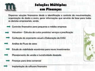 Dispomos soluções financeiras desde a identificação e controle da movimentação,
organização de dados e assim, gerar informações que servirão de base para todas
as decisões empresariais, sendo:
Controles financeiros para pequenas e médias empresas
Valuation- Cálculos de custos produtos/ serviços e precificação
Confecção do orçamento anual e Elaboração da D.R.E
Análise do Fluxo de caixa
Estudo de viabilidade econômica para novos investimentos
Planejamento de vendas e lucratividade desejada
Finanças para área comercial
Implantação de software financeiro
Soluções Múltiplas
em Finanças
 