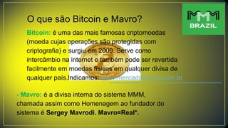 O que são Bitcoin e Mavro?
Bitcoin: é uma das mais famosas criptomoedas
(moeda cujas operações são protegidas com
criptografia) e surgiu em 2009. Serve como
intercâmbio na internet e também pode ser revertida
facilmente em moedas físicas em qualquer divisa de
qualquer país.Indicamos: www.mercadobitcoin.com.br
- Mavro: é a divisa interna do sistema MMM,
chamada assim como Homenagem ao fundador do
sistema é Sergey Mavrodi. Mavro=Real*.
 