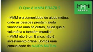 O Que é MMM BRAZIL?
- MMM é a comunidade de ajuda mútua,
onde as pessoas prestam ajuda
financeira uma às outras, ajuda que é
voluntária e também mundial*.
- MMM não é um Banco, não é
investimento online. Somos uma
comunidade de AJUDA MÚTUA.
 