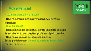 Advertência!
- Qual a garantia? Há riscos?
- Não há garantias nem promessas explícitas ou
implícitas!
- Sim, há riscos!
- Dependemos de doadores, sendo assim os pedidos
de recebimento de doações pode ser rápido ou não;
- Não houve relatos de não recebimento.
Então participe com valores que não te façam falta!
Ou não participe...
 