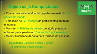 Objetivos já Conquistados:
- É uma comunidade Mundial popular em mais de 118
países do mundo;
- Tem mais de 220 milhões de participantes por todo
o mundo;
- Mais de 14 Bilhões de dólares de ajuda prestada
entre os participantes em 5 anos de funcionamento;
- Melhor Qualidade de Vida para milhões de pessoas;
Resultados Exitosos nestes 5 anos!
E tem muito o que crescer...
 