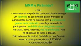 MMM é Pirâmide?
- Não.
- Nos sistemas de pirâmide cada participante entrega
um valor fixo do seu dinheiro para enriquecer os
participantes acima no sistema com a promessa de
ganhar muito mais alto, caso faça sua rede de
participantes. No MMM não é obrigatório chamar!
No MMM, como já foi dito, não há promessas. Não
há obrigação de fazer a doação.
Não existe conta central. No MMM as doações são
entre os participantes, de fato ESTAMOS
AJUDANDO ALGUÉM
 